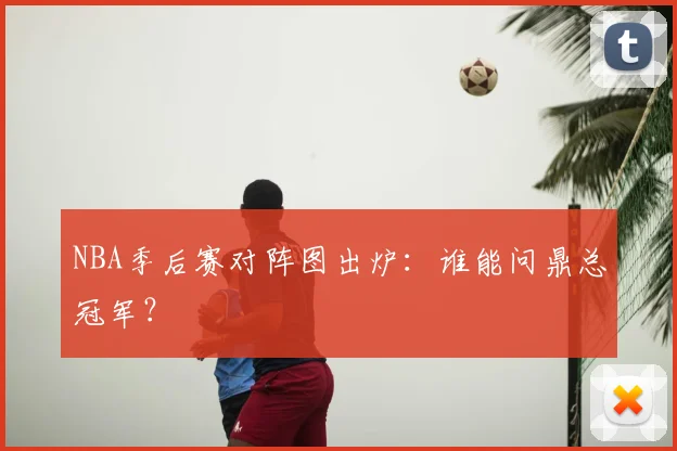 NBA季后赛对阵图出炉：谁能问鼎总冠军？