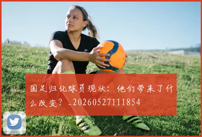国足归化球员现状：他们带来了什么改变？_20260527111854