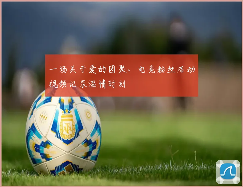 一场关于爱的团聚，电竞粉丝活动视频记录温情时刻