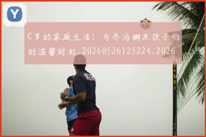 C罗的家庭生活：与乔治娜及孩子们的温馨时刻_20260526125224_20260702042200