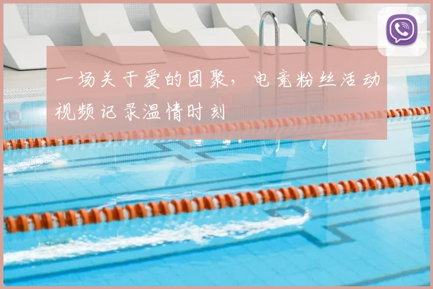 一场关于爱的团聚，电竞粉丝活动视频记录温情时刻