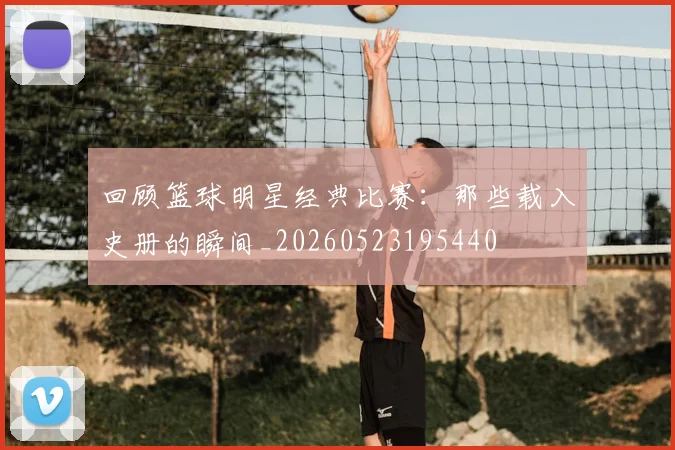 回顾篮球明星经典比赛：那些载入史册的瞬间_20260523195440