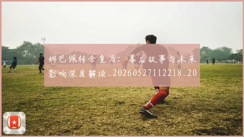姆巴佩转会皇马：幕后故事与未来影响深度解读_20260527112218_20260707142754