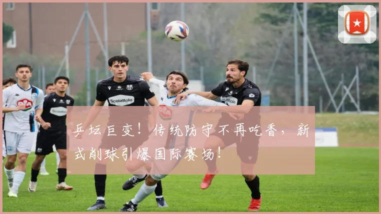 乒坛巨变！传统防守不再吃香，新式削球引爆国际赛场！