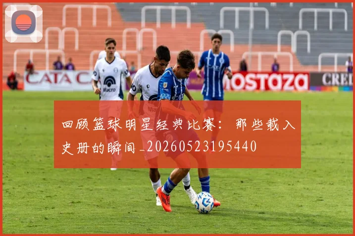 回顾篮球明星经典比赛：那些载入史册的瞬间_20260523195440
