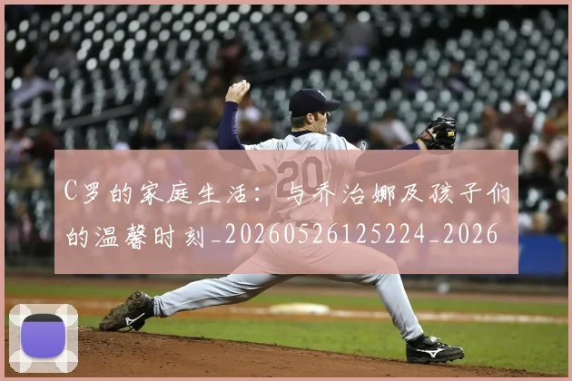 C罗的家庭生活：与乔治娜及孩子们的温馨时刻_20260526125224_20260702042200