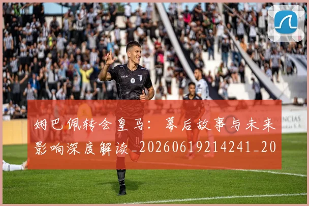姆巴佩转会皇马：幕后故事与未来影响深度解读_20260619214241_20260707142755