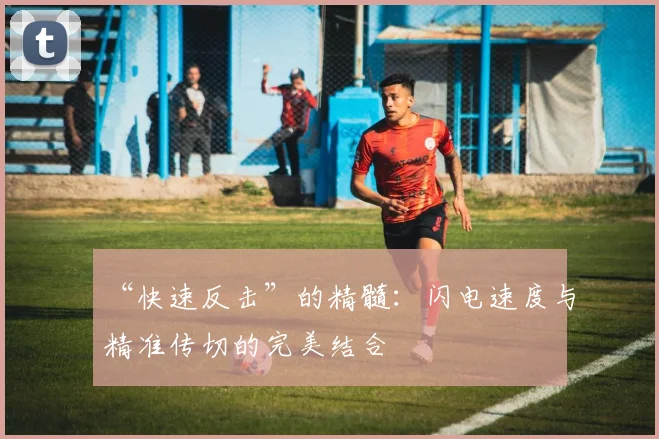 “快速反击”的精髓：闪电速度与精准传切的完美结合