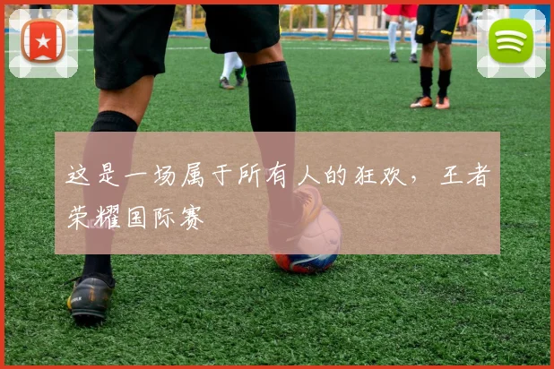 这是一场属于所有人的狂欢，王者荣耀国际赛