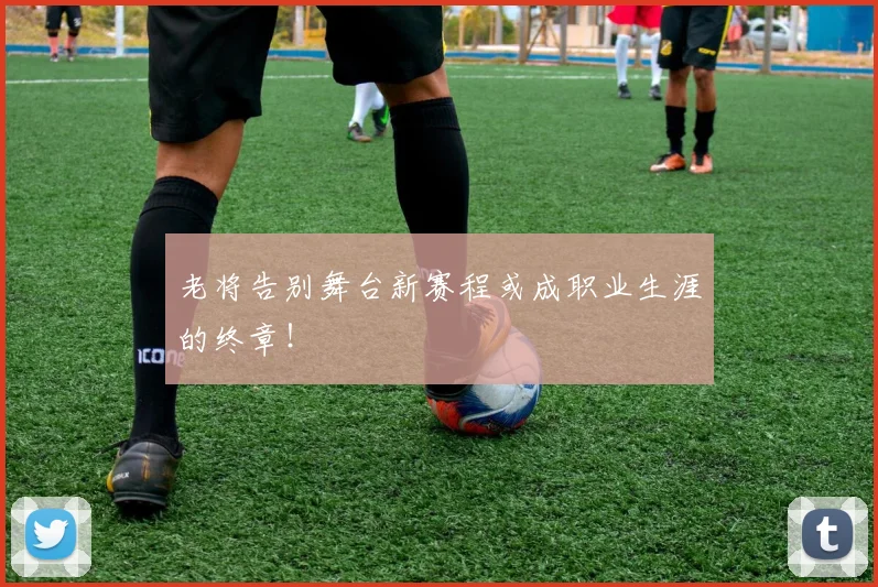 老将告别舞台新赛程或成职业生涯的终章！