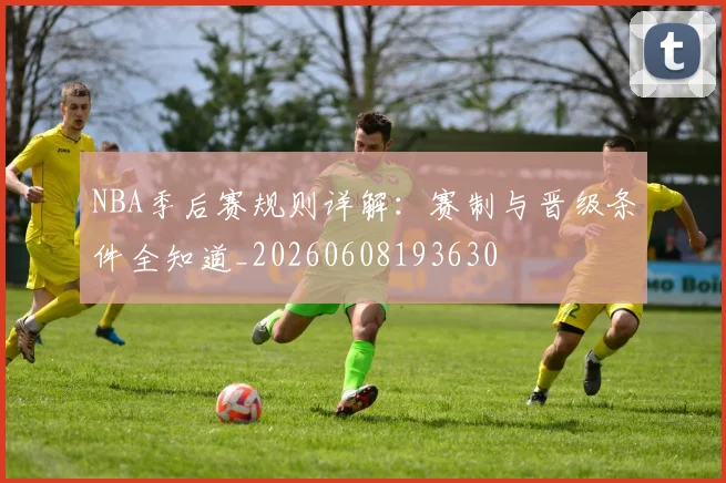 NBA季后赛规则详解：赛制与晋级条件全知道_20260608193630