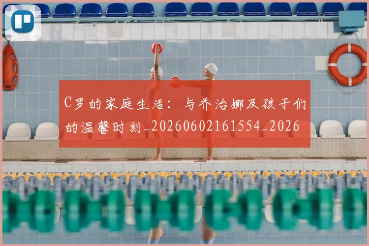 C罗的家庭生活：与乔治娜及孩子们的温馨时刻_20260602161554_20260702042200