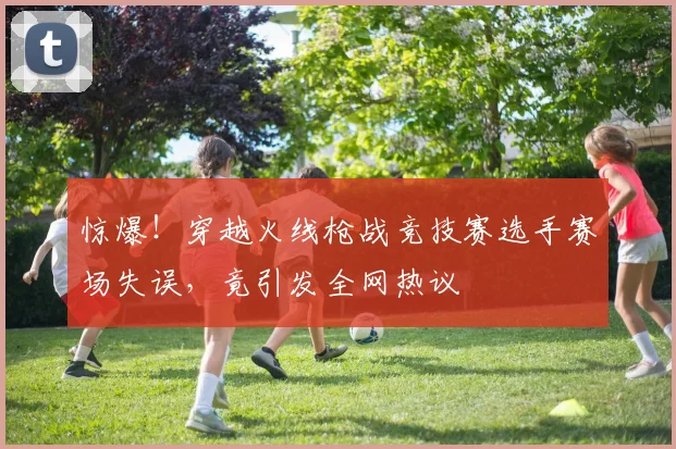惊爆！穿越火线枪战竞技赛选手赛场失误，竟引发全网热议