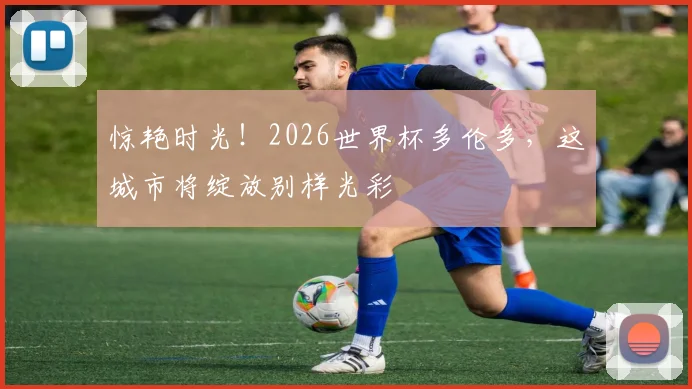 惊艳时光！2026世界杯多伦多，这城市将绽放别样光彩