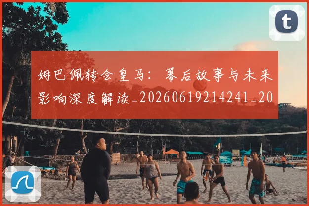 姆巴佩转会皇马:幕后故事与未来影响深度解读_20260619214241_20260707142755