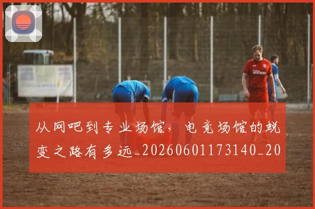 从网吧到专业场馆,电竞场馆的蜕变之路有多远_20260601173140_20260704164311