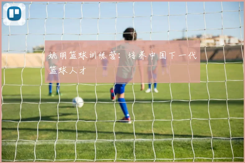 姚明篮球训练营：培养中国下一代篮球人才