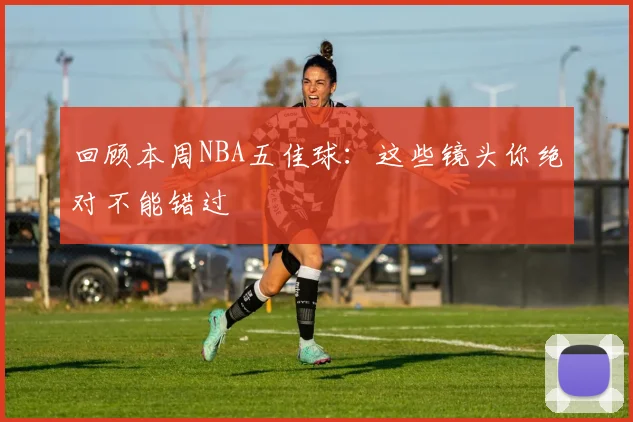 回顾本周NBA五佳球：这些镜头你绝对不能错过
