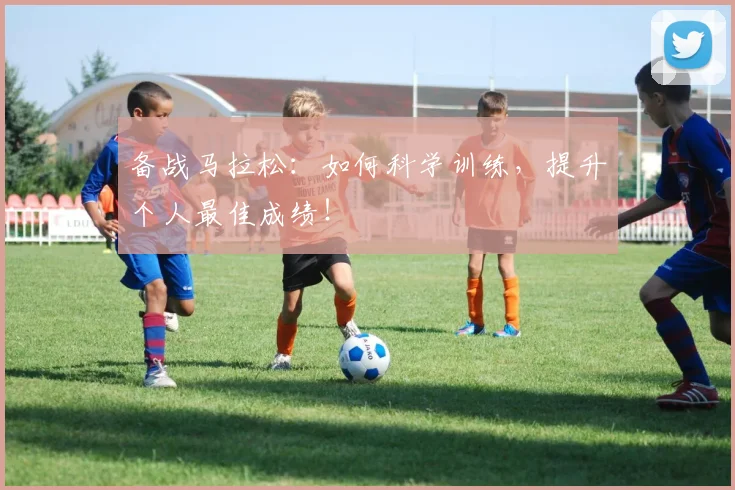 备战马拉松：如何科学训练，提升个人最佳成绩！