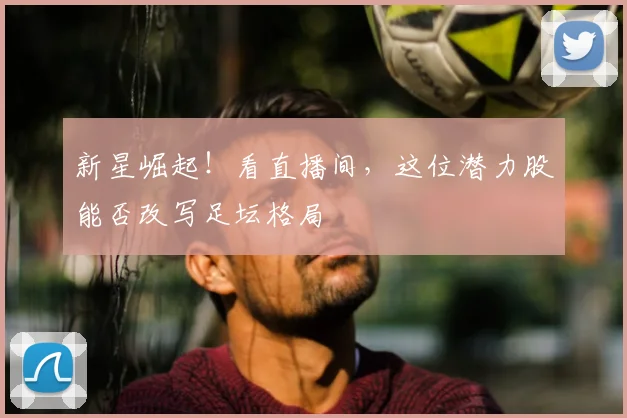新星崛起！看直播间，这位潜力股能否改写足坛格局