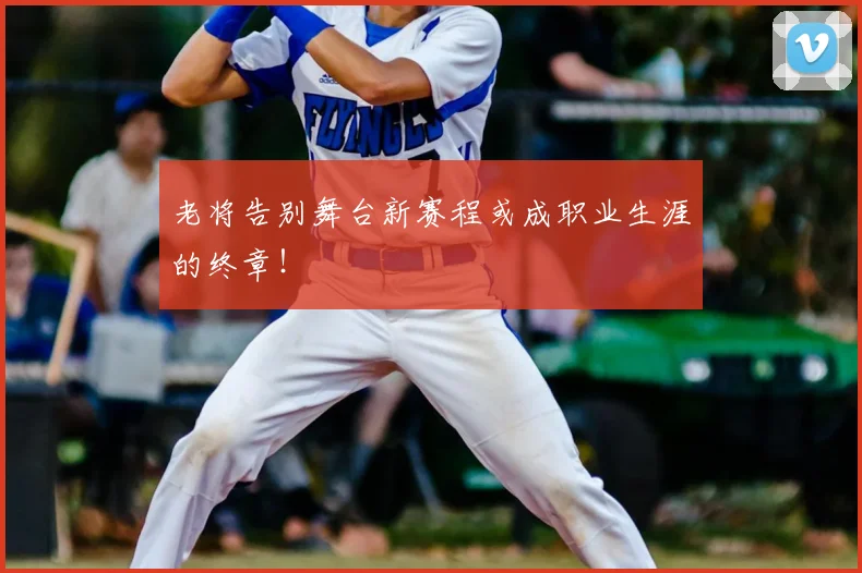 老将告别舞台新赛程或成职业生涯的终章！